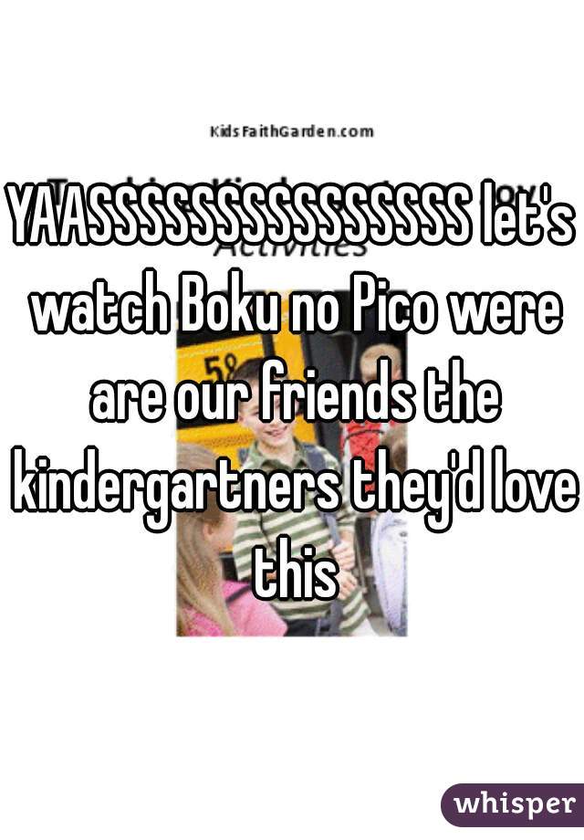 YAASSSSSSSSSSSSSSS let's watch Boku no Pico were are our friends the kindergartners they'd love this