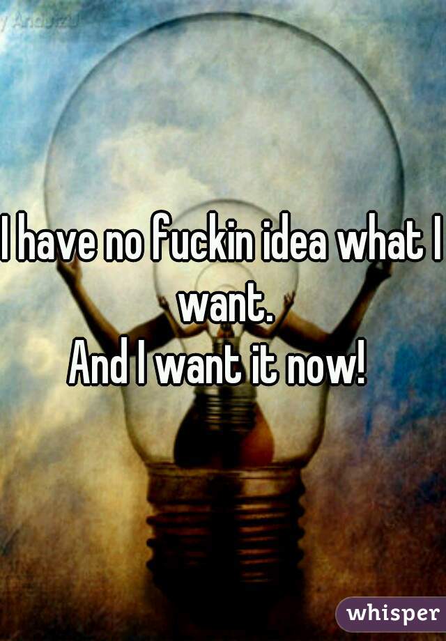 I have no fuckin idea what I want.
And I want it now! 