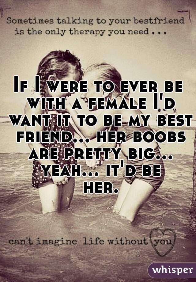 If I were to ever be with a female I'd want it to be my best friend... her boobs are pretty big... yeah... it'd be her.