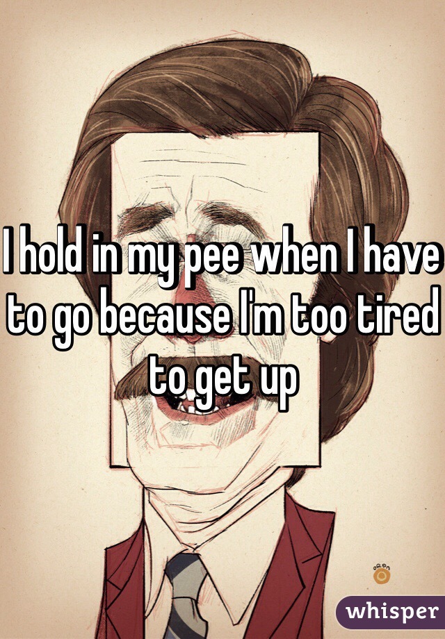 I hold in my pee when I have to go because I'm too tired to get up 