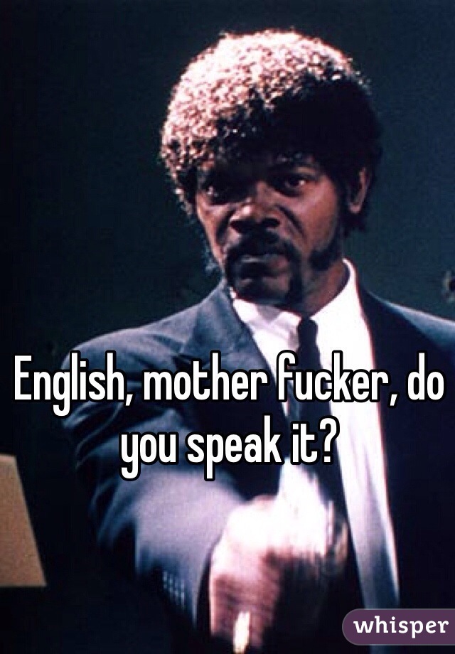 English, mother fucker, do you speak it? 