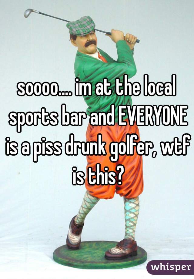 soooo.... im at the local sports bar and EVERYONE is a piss drunk golfer, wtf is this?