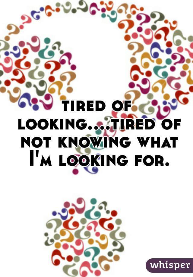 tired of looking....tired of not knowing what I'm looking for.