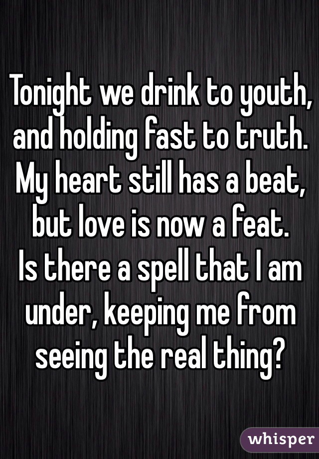 Tonight we drink to youth, and holding fast to truth. 
My heart still has a beat, but love is now a feat. 
Is there a spell that I am under, keeping me from seeing the real thing?