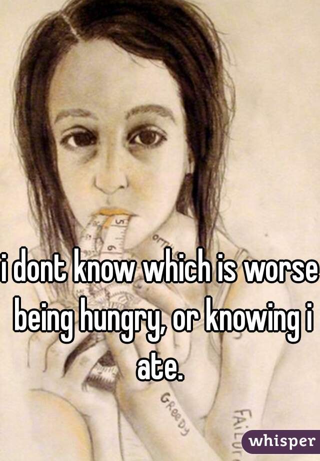 i dont know which is worse being hungry, or knowing i ate. 