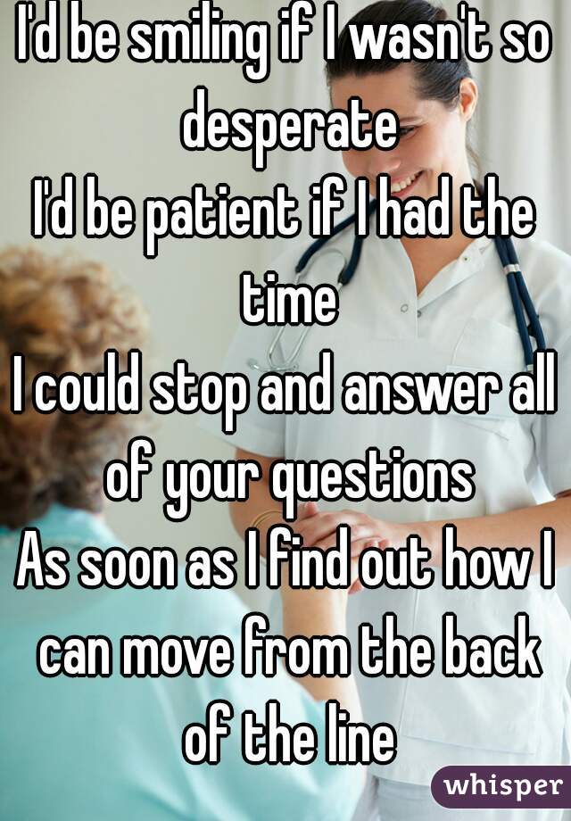 I'd be smiling if I wasn't so desperate
I'd be patient if I had the time
I could stop and answer all of your questions
As soon as I find out how I can move from the back of the line

