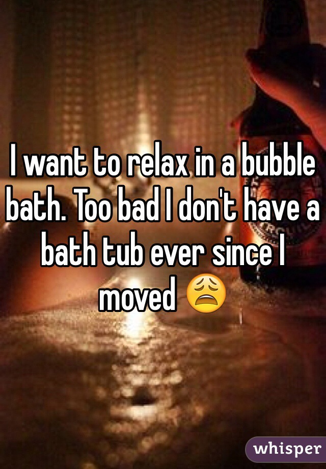 I want to relax in a bubble bath. Too bad I don't have a bath tub ever since I moved 😩