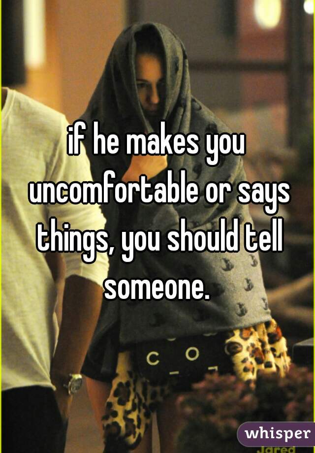 if he makes you uncomfortable or says things, you should tell someone. 
