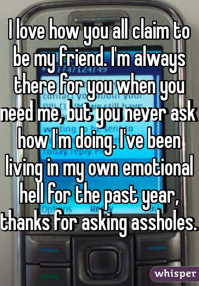 I love how you all claim to be my friend. I'm always there for you when you need me, but you never ask how I'm doing. I've been living in my own emotional hell for the past year, thanks for asking assholes. 