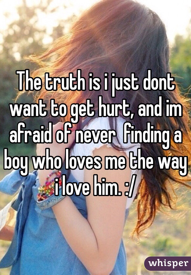 The truth is i just dont want to get hurt, and im afraid of never  finding a boy who loves me the way i love him. :/