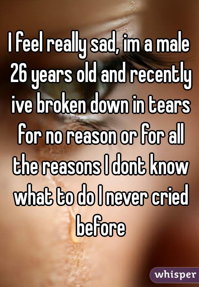 I feel really sad, im a male 26 years old and recently ive broken down in tears for no reason or for all the reasons I dont know what to do I never cried before