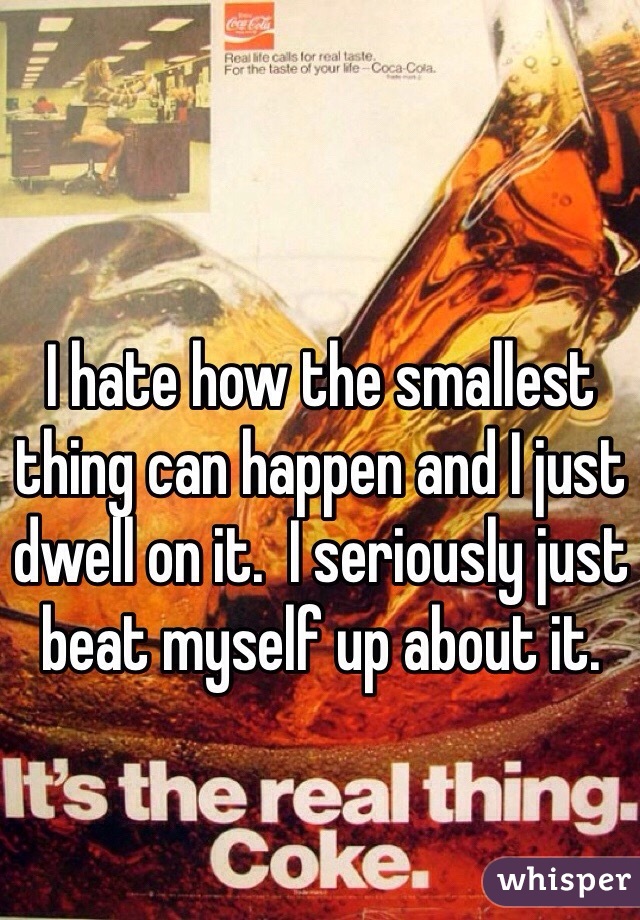 I hate how the smallest thing can happen and I just dwell on it.  I seriously just beat myself up about it. 