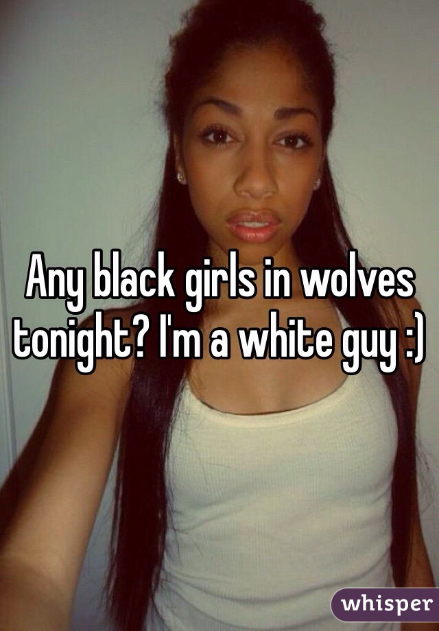 Any black girls in wolves tonight? I'm a white guy :)