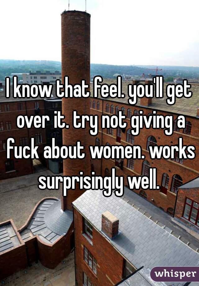 I know that feel. you'll get over it. try not giving a fuck about women. works surprisingly well. 