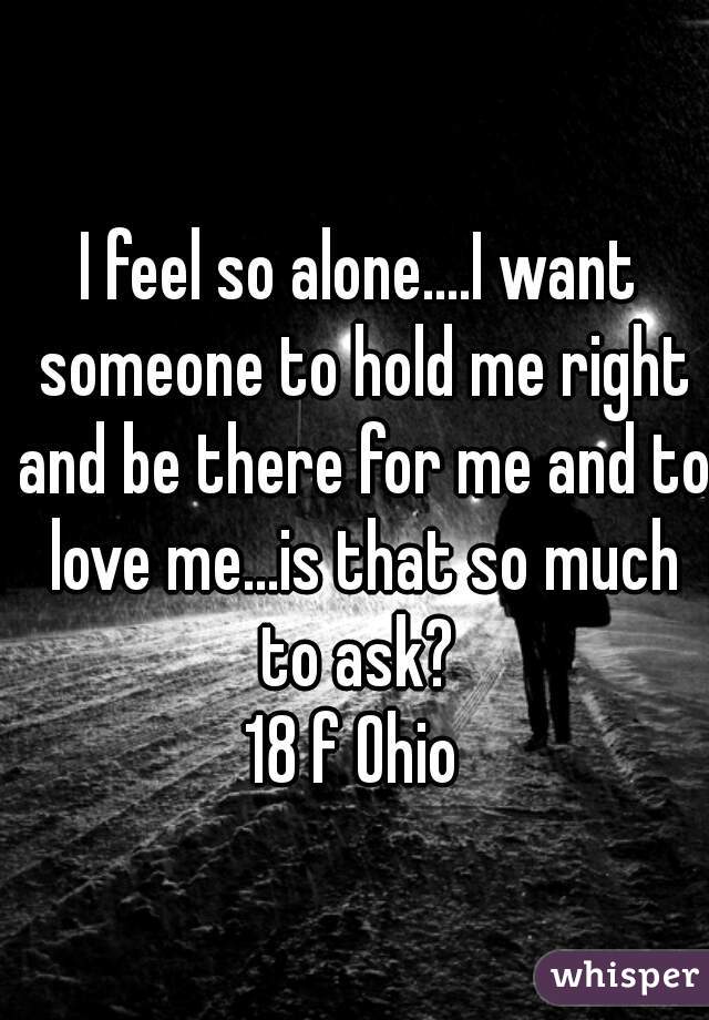 I feel so alone....I want someone to hold me right and be there for me and to love me...is that so much to ask? 
18 f Ohio 