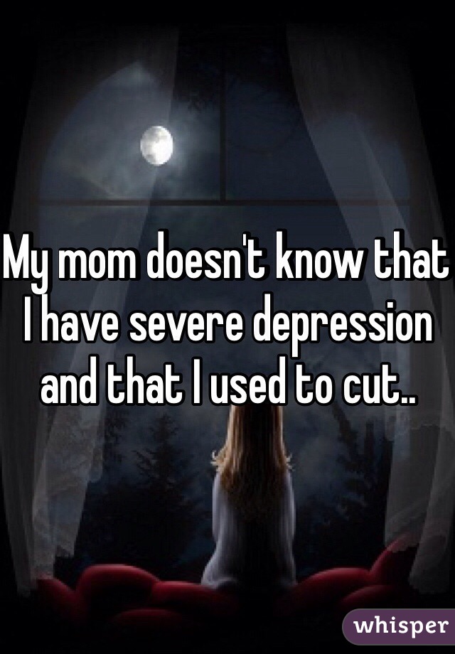 My mom doesn't know that I have severe depression and that I used to cut.. 