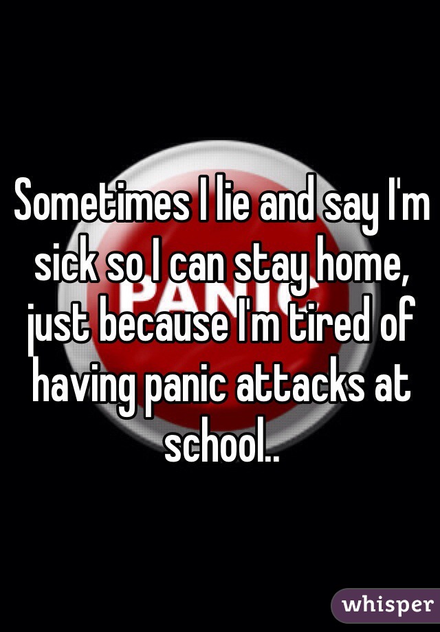 Sometimes I lie and say I'm sick so I can stay home, just because I'm tired of having panic attacks at school..