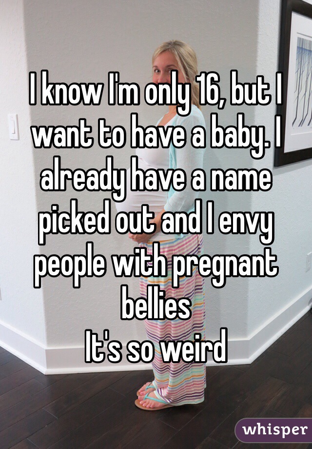 I know I'm only 16, but I want to have a baby. I already have a name picked out and I envy people with pregnant bellies 
It's so weird