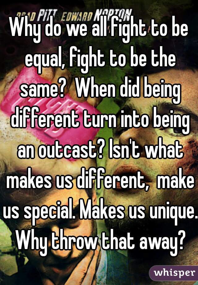 Why do we all fight to be equal, fight to be the same?  When did being different turn into being an outcast? Isn't what makes us different,  make us special. Makes us unique. Why throw that away?