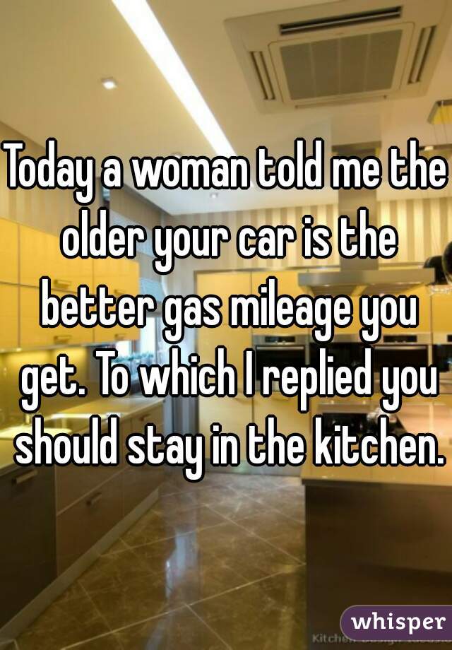 Today a woman told me the older your car is the better gas mileage you get. To which I replied you should stay in the kitchen.