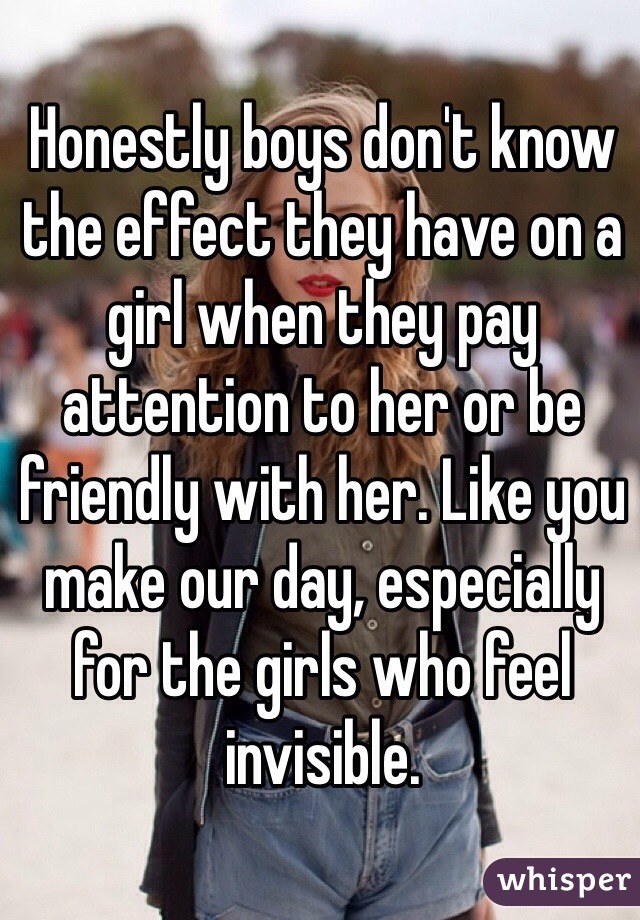 Honestly boys don't know the effect they have on a girl when they pay attention to her or be friendly with her. Like you make our day, especially for the girls who feel invisible.