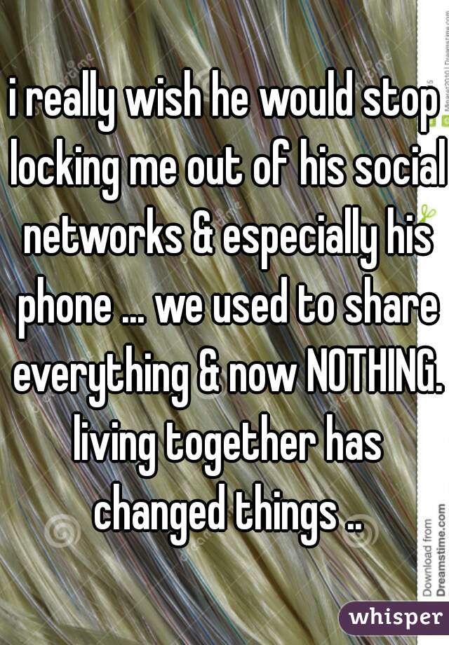 i really wish he would stop locking me out of his social networks & especially his phone ... we used to share everything & now NOTHING. living together has changed things ..