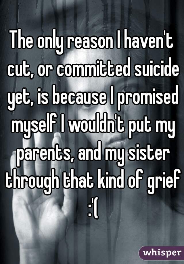 The only reason I haven't cut, or committed suicide yet, is because I promised myself I wouldn't put my parents, and my sister through that kind of grief :'(