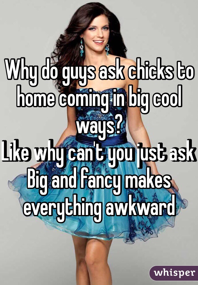 Why do guys ask chicks to home coming in big cool ways? 
Like why can't you just ask 
Big and fancy makes everything awkward 