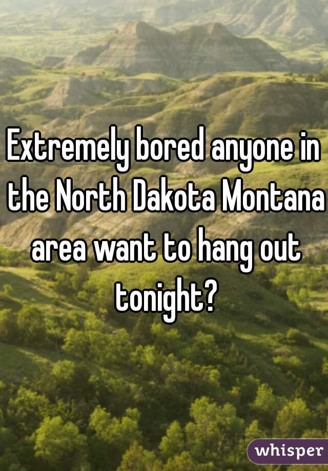 Extremely bored anyone in the North Dakota Montana area want to hang out tonight?