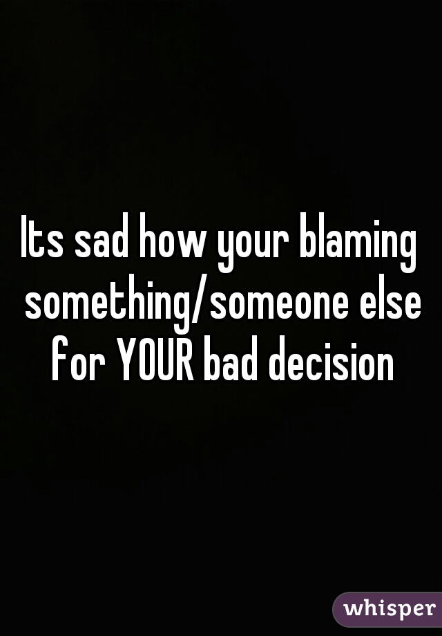 Its sad how your blaming something/someone else for YOUR bad decision