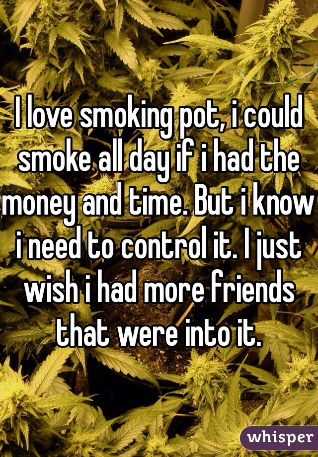 I love smoking pot, i could smoke all day if i had the money and time. But i know i need to control it. I just wish i had more friends that were into it. 