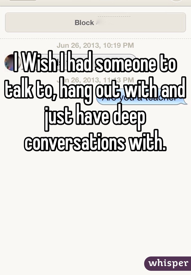 I Wish I had someone to talk to, hang out with and just have deep conversations with. 