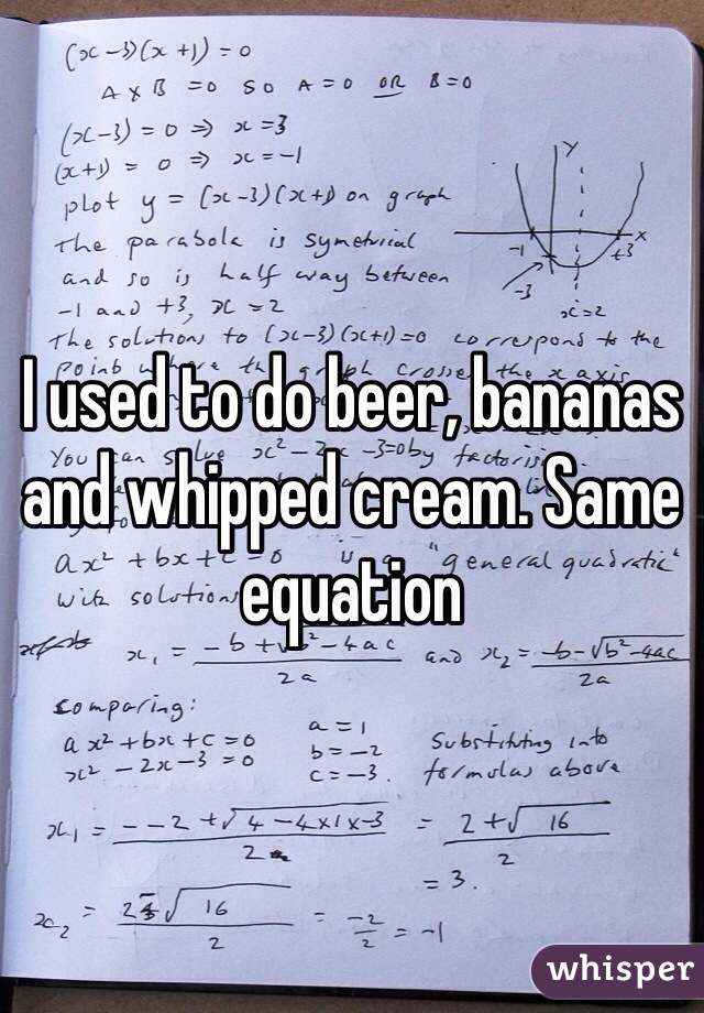 I used to do beer, bananas and whipped cream. Same equation 