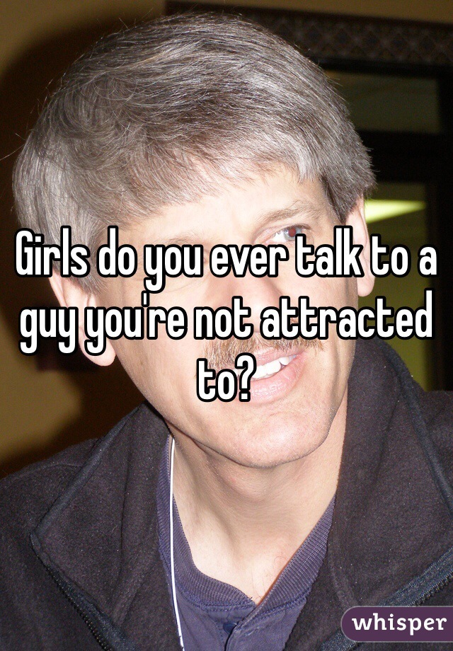 Girls do you ever talk to a guy you're not attracted to?