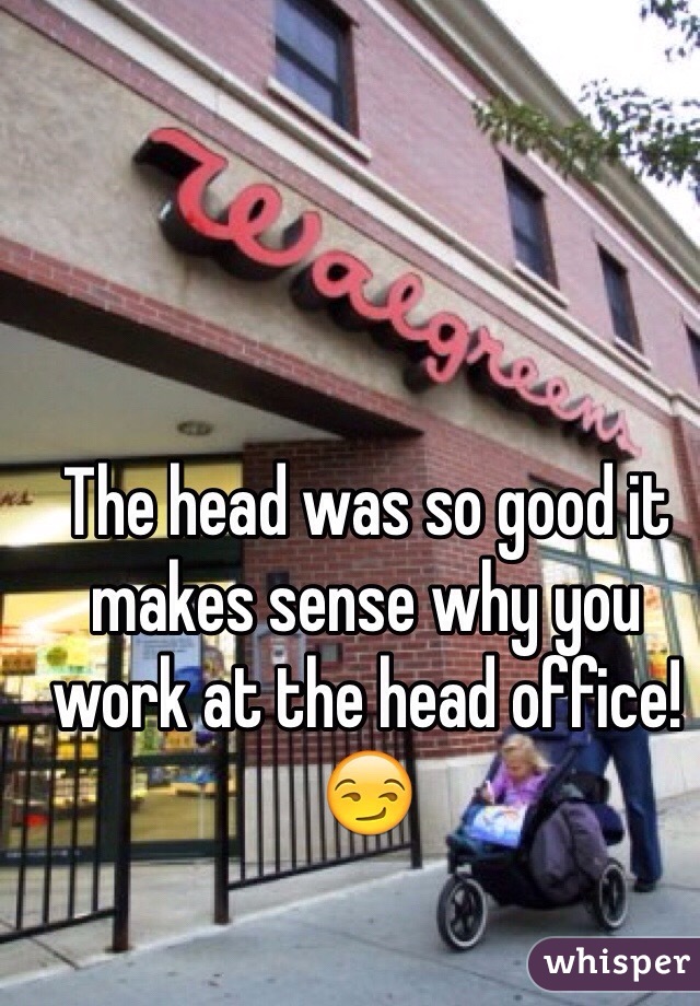 The head was so good it makes sense why you work at the head office! 😏