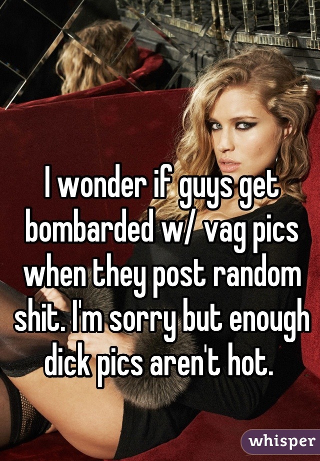 I wonder if guys get bombarded w/ vag pics when they post random shit. I'm sorry but enough dick pics aren't hot. 