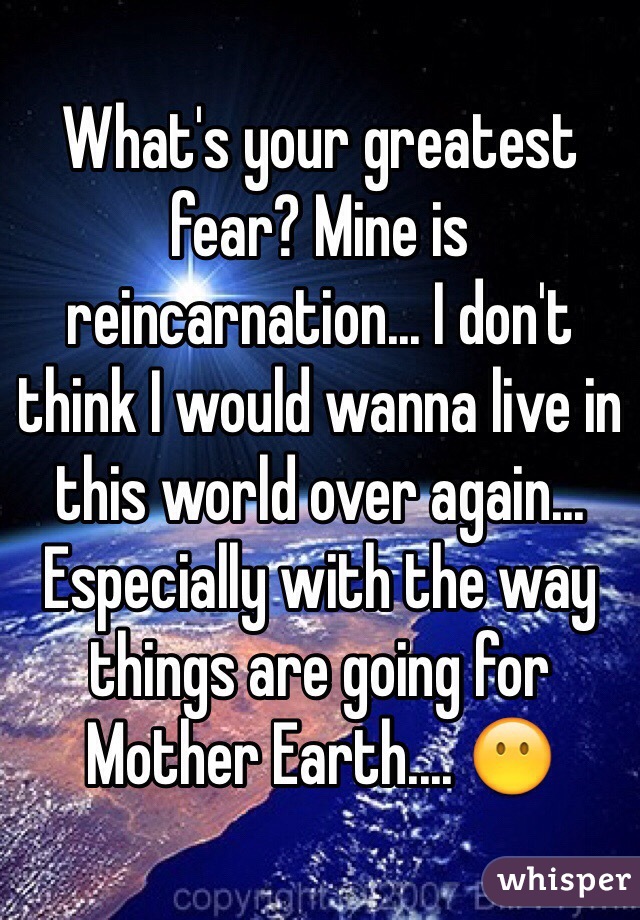 What's your greatest fear? Mine is reincarnation... I don't think I would wanna live in this world over again... Especially with the way things are going for Mother Earth.... 😶