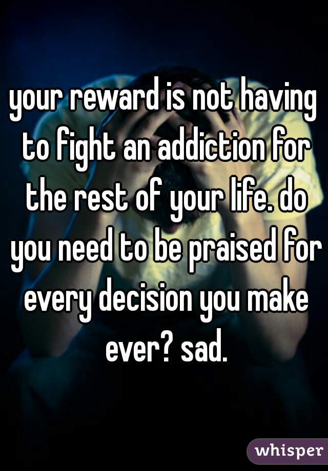 your reward is not having to fight an addiction for the rest of your life. do you need to be praised for every decision you make ever? sad.