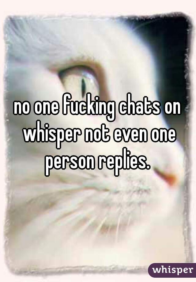 no one fucking chats on whisper not even one person replies. 