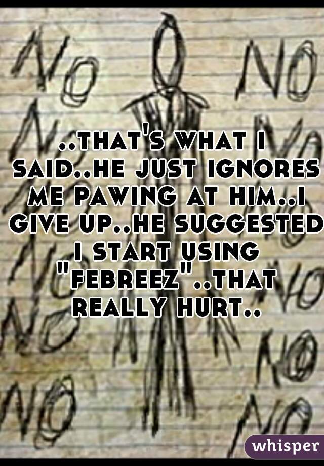 ..that's what i said..he just ignores me pawing at him..i give up..he suggested i start using "febreez"..that really hurt..