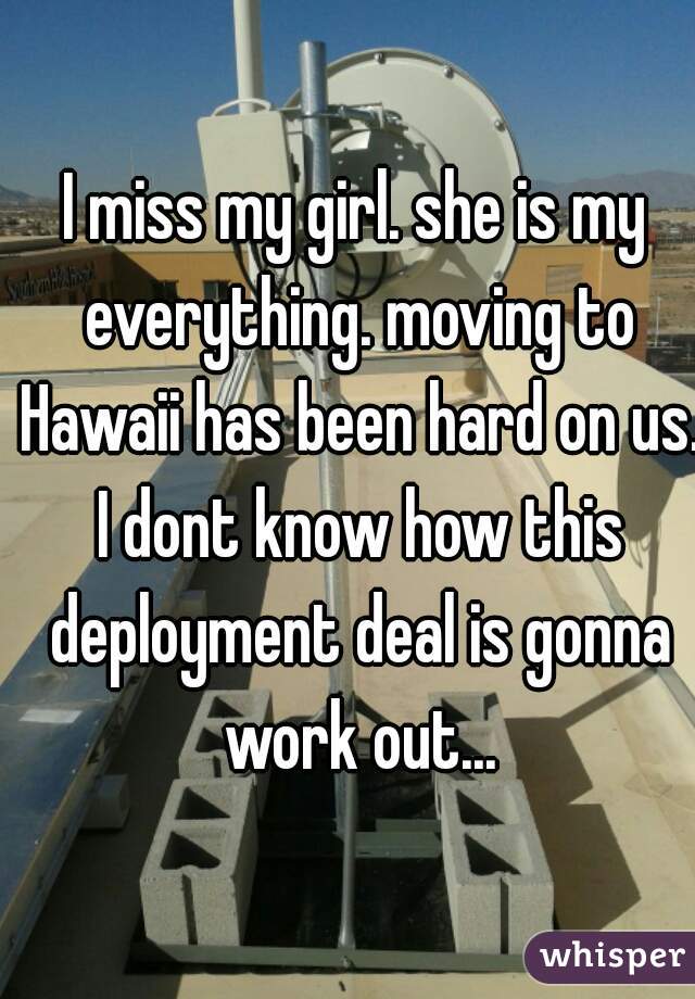 I miss my girl. she is my everything. moving to Hawaii has been hard on us. I dont know how this deployment deal is gonna work out...