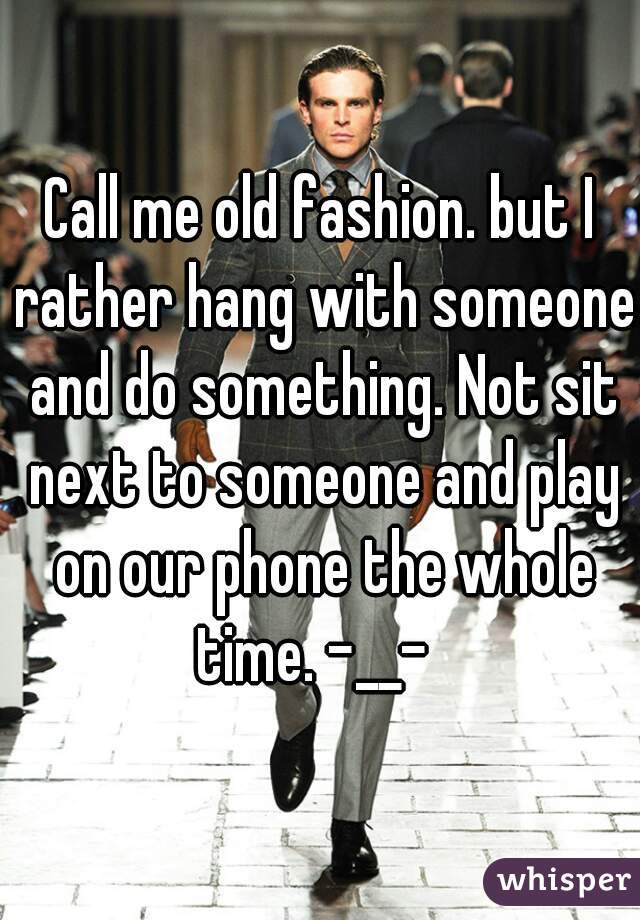 Call me old fashion. but I rather hang with someone and do something. Not sit next to someone and play on our phone the whole time. -__-  