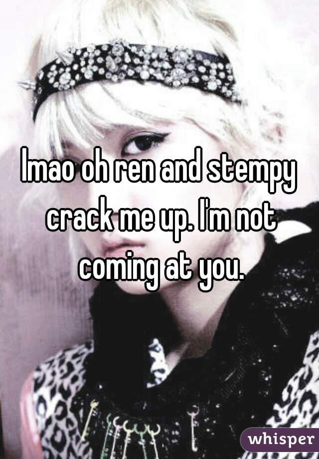 lmao oh ren and stempy crack me up. I'm not coming at you.