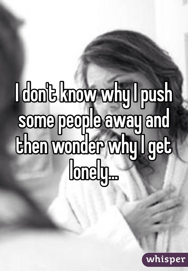 I don't know why I push some people away and then wonder why I get lonely...