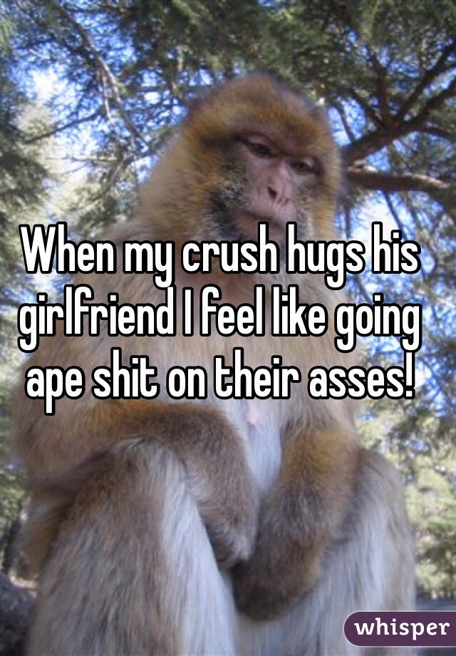 When my crush hugs his girlfriend I feel like going ape shit on their asses!