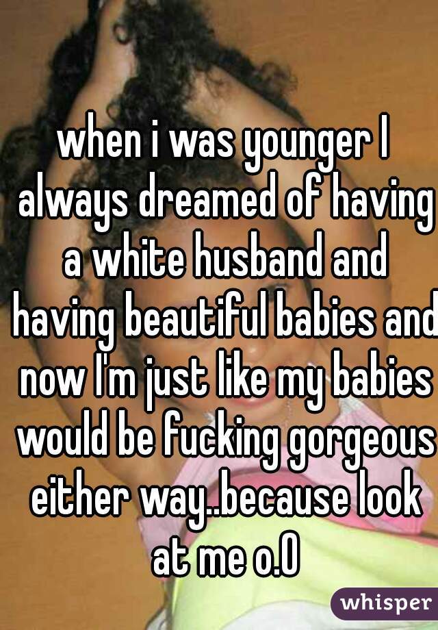 when i was younger I always dreamed of having a white husband and having beautiful babies and now I'm just like my babies would be fucking gorgeous either way..because look at me o.O