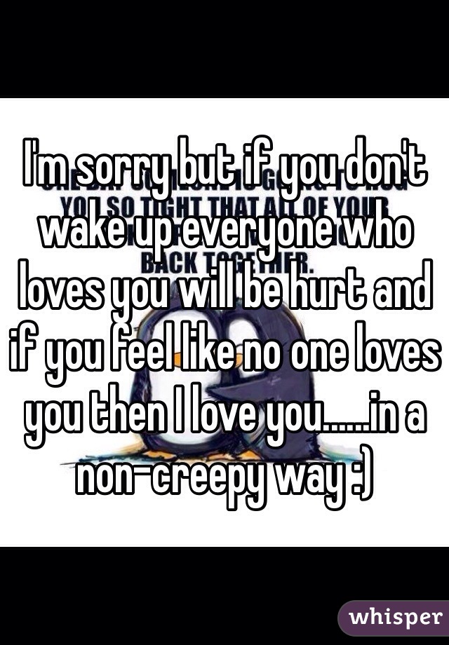 I'm sorry but if you don't wake up everyone who loves you will be hurt and if you feel like no one loves you then I love you......in a non-creepy way :)