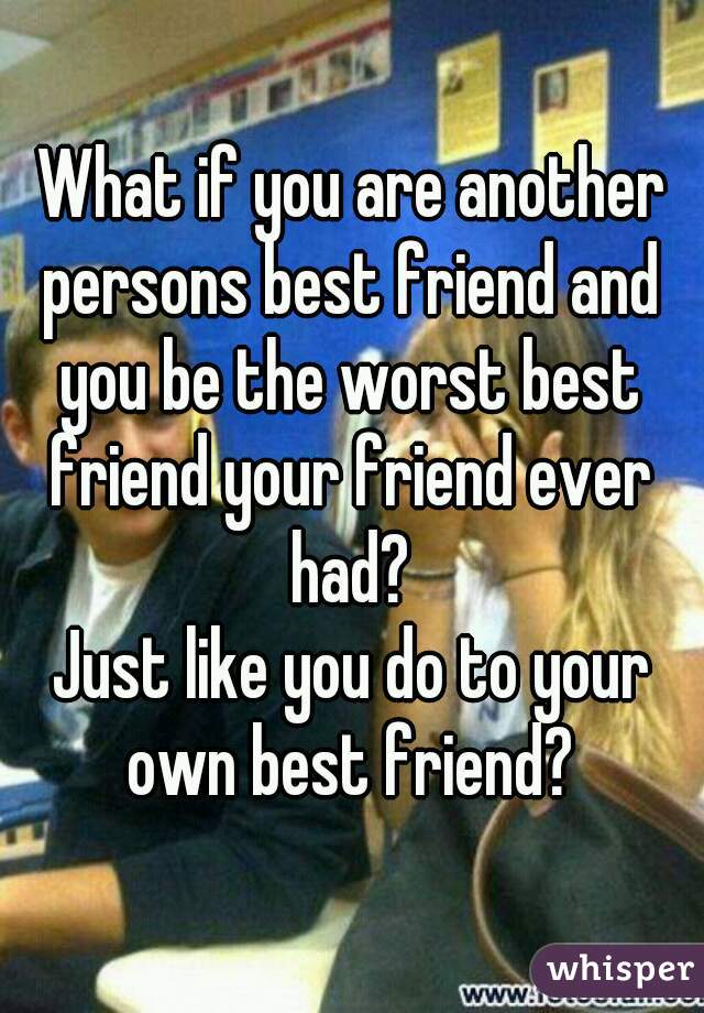 What if you are another persons best friend and you be the worst best friend your friend ever had?
Just like you do to your own best friend?    