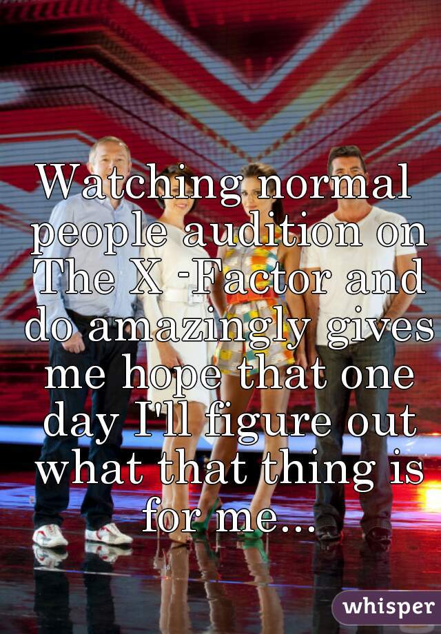 Watching normal people audition on The X -Factor and do amazingly gives me hope that one day I'll figure out what that thing is for me...