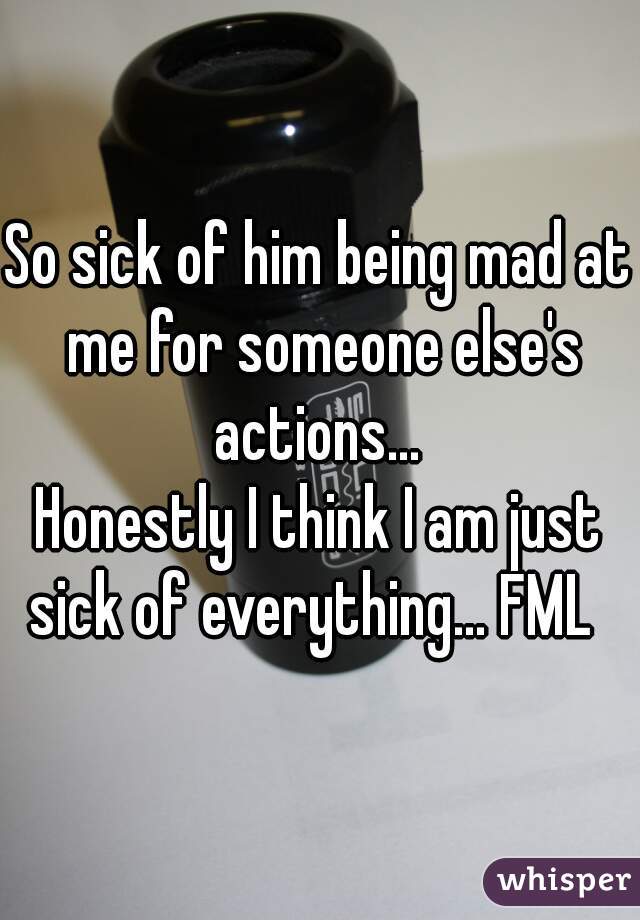 So sick of him being mad at me for someone else's actions... 



Honestly I think I am just sick of everything... FML  